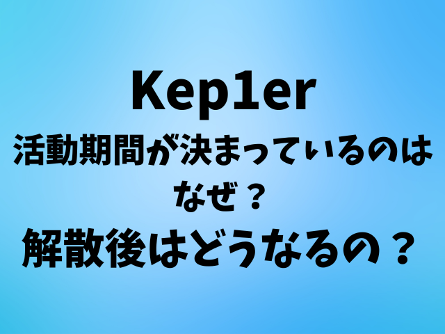 Kep1erの活動期間が決まっているのはなぜ？解散後はどうなるの？