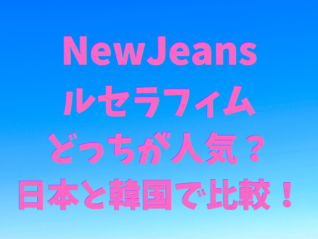 NewJeansとルセラフィムはどっちが人気なの？日本と韓国で比較！
