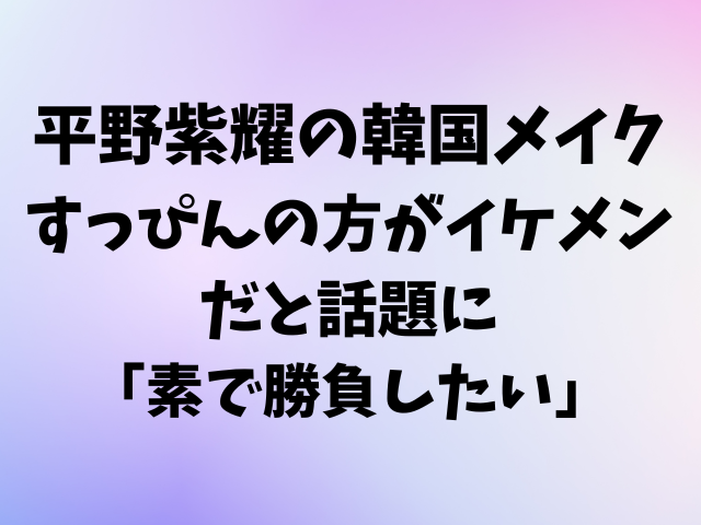 【平野紫耀】韓国メイクしたもののすっぴんの方がイケメンだと話題に！「素で勝負したい」