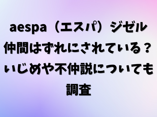 aespa（エスパ）ジゼルは仲間はずれにされている？いじめや不仲説についても調査